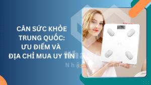 Cân sức khỏe Trung Quốc: Ưu điểm và địa chỉ mua uy tín