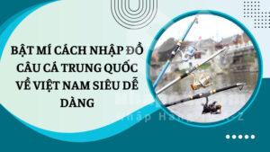 Bật mí cách nhập đồ câu cá Trung Quốc về Việt Nam siêu dễ dàng