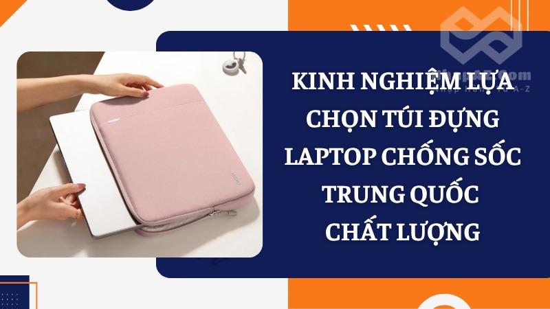 Túi đựng laptop chống sốc: Công dụng và nguồn hàng uy tín Kinh nghiệm lựa chọn túi đựng laptop chống sốc Trung Quốc chất lượng