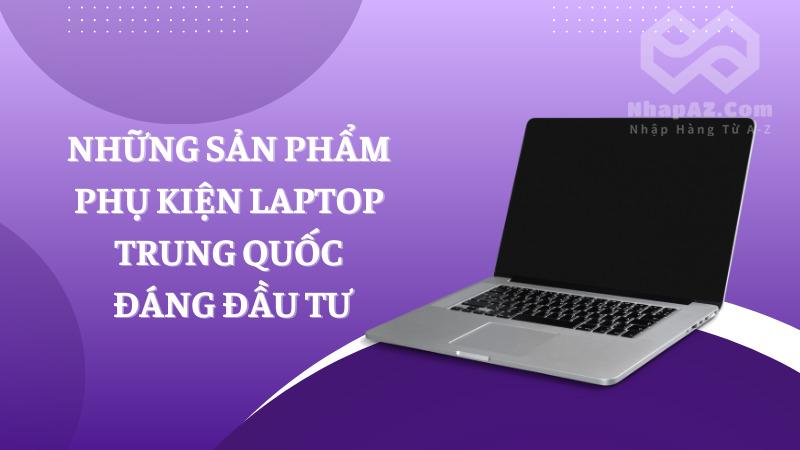 Phụ kiện laptop Trung Quốc: Nguồn hàng giá tốt mà chất lượng Những sản phẩm phụ kiện laptop Trung Quốc đáng đầu tư