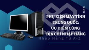 Phụ kiện máy tính Trung Quốc: Ưu điểm cùng địa chỉ nhập hàng