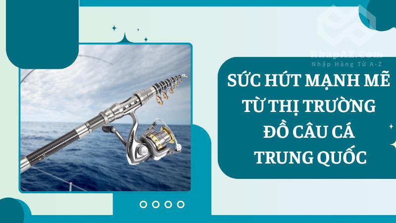 Bật mí cách nhập đồ câu cá Trung Quốc về Việt Nam siêu dễ dàng Sức hút mạnh mẽ từ thị trường đồ câu cá Trung Quốc