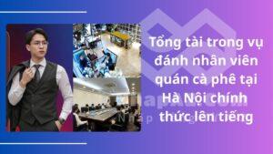 Tổng tài trong vụ đánh nhân viên quán cà phê tại Hà Nội chính thức lên tiếng