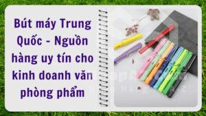 Bút máy Trung Quốc - Nguồn hàng uy tín cho kinh doanh văn phòng phẩm