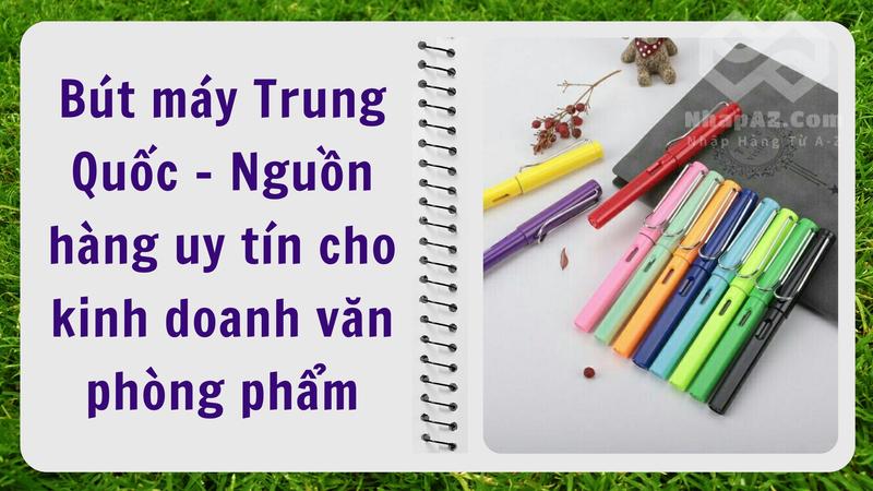 Bút máy Trung Quốc - Nguồn hàng uy tín cho kinh doanh văn phòng phẩm