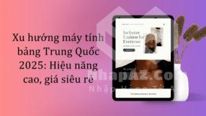 Xu hướng máy tính bảng Trung Quốc 2025: Hiệu năng cao, giá siêu rẻ