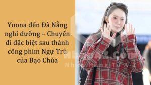 Yoona đến Đà Nẵng nghỉ dưỡng – Chuyến đi đặc biệt sau thành công phim Ngự Trù của Bạo Chúa